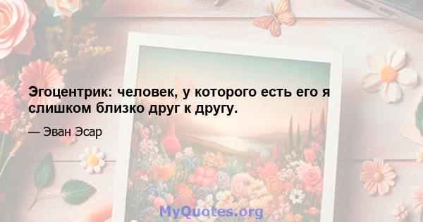 Эгоцентрик: человек, у которого есть его я слишком близко друг к другу.