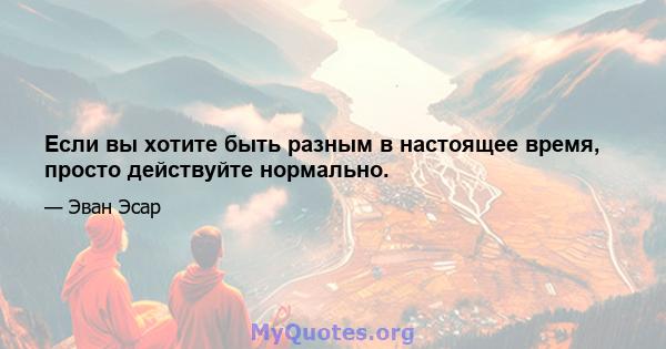 Если вы хотите быть разным в настоящее время, просто действуйте нормально.