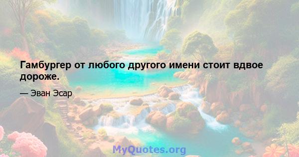 Гамбургер от любого другого имени стоит вдвое дороже.