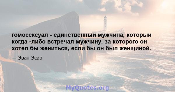 гомосексуал - единственный мужчина, который когда -либо встречал мужчину, за которого он хотел бы жениться, если бы он был женщиной.