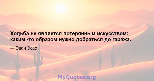 Ходьба не является потерянным искусством: каким -то образом нужно добраться до гаража.