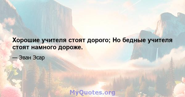 Хорошие учителя стоят дорого; Но бедные учителя стоят намного дороже.