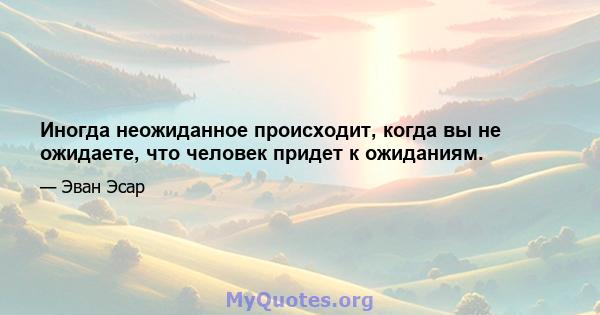 Иногда неожиданное происходит, когда вы не ожидаете, что человек придет к ожиданиям.