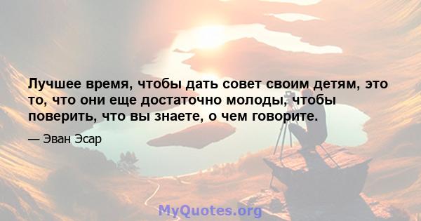 Лучшее время, чтобы дать совет своим детям, это то, что они еще достаточно молоды, чтобы поверить, что вы знаете, о чем говорите.