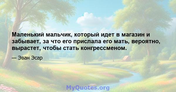 Маленький мальчик, который идет в магазин и забывает, за что его прислала его мать, вероятно, вырастет, чтобы стать конгрессменом.