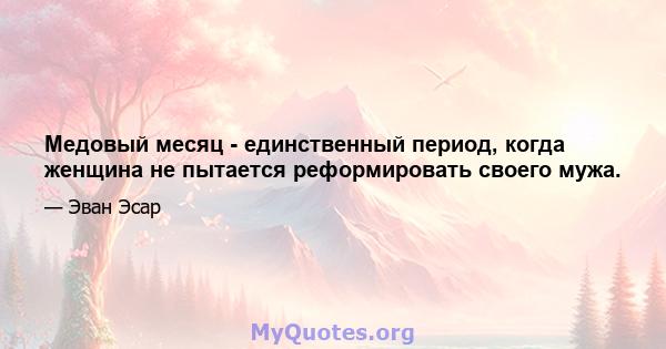 Медовый месяц - единственный период, когда женщина не пытается реформировать своего мужа.