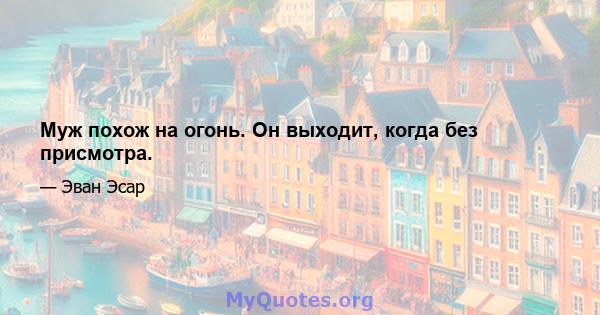 Муж похож на огонь. Он выходит, когда без присмотра.