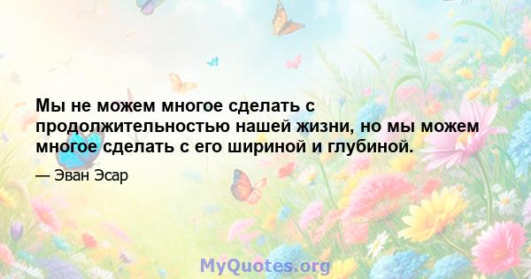 Мы не можем многое сделать с продолжительностью нашей жизни, но мы можем многое сделать с его шириной и глубиной.