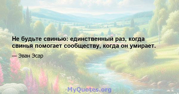 Не будьте свинью: единственный раз, когда свинья помогает сообществу, когда он умирает.