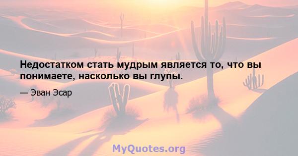 Недостатком стать мудрым является то, что вы понимаете, насколько вы глупы.