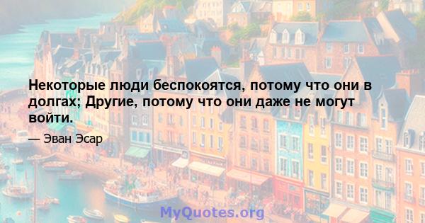 Некоторые люди беспокоятся, потому что они в долгах; Другие, потому что они даже не могут войти.