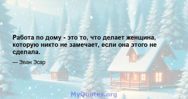 Работа по дому - это то, что делает женщина, которую никто не замечает, если она этого не сделала.