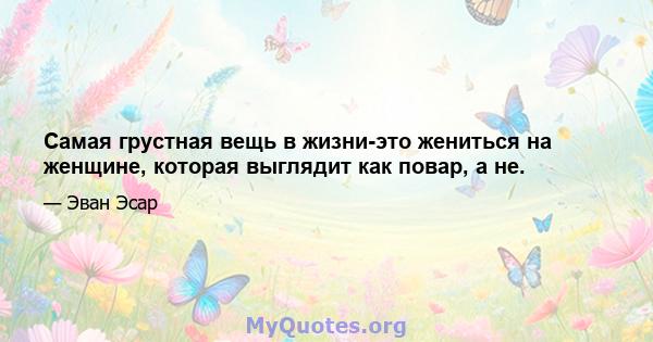 Самая грустная вещь в жизни-это жениться на женщине, которая выглядит как повар, а не.