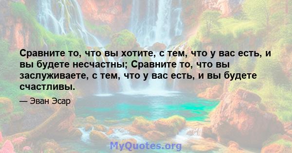 Сравните то, что вы хотите, с тем, что у вас есть, и вы будете несчастны; Сравните то, что вы заслуживаете, с тем, что у вас есть, и вы будете счастливы.