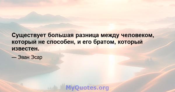 Существует большая разница между человеком, который не способен, и его братом, который известен.