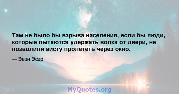 Там не было бы взрыва населения, если бы люди, которые пытаются удержать волка от двери, не позволили аисту пролететь через окно.