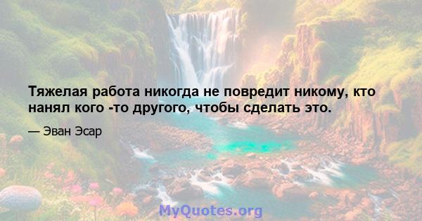 Тяжелая работа никогда не повредит никому, кто нанял кого -то другого, чтобы сделать это.