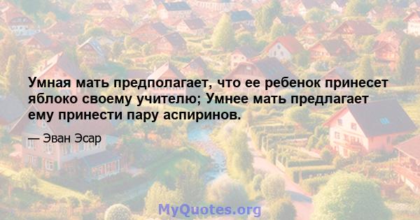 Умная мать предполагает, что ее ребенок принесет яблоко своему учителю; Умнее мать предлагает ему принести пару аспиринов.