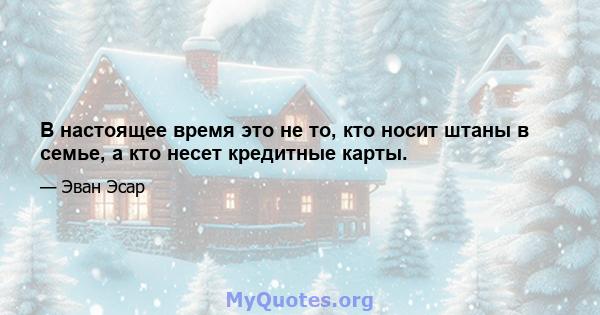 В настоящее время это не то, кто носит штаны в семье, а кто несет кредитные карты.