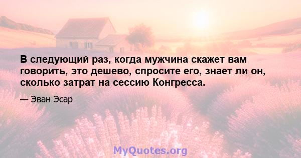 В следующий раз, когда мужчина скажет вам говорить, это дешево, спросите его, знает ли он, сколько затрат на сессию Конгресса.