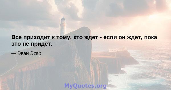 Все приходит к тому, кто ждет - если он ждет, пока это не придет.