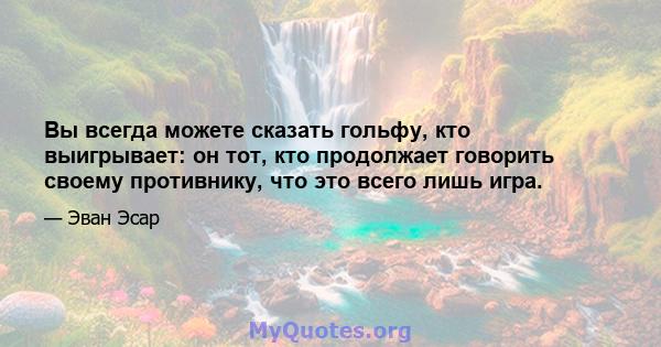 Вы всегда можете сказать гольфу, кто выигрывает: он тот, кто продолжает говорить своему противнику, что это всего лишь игра.