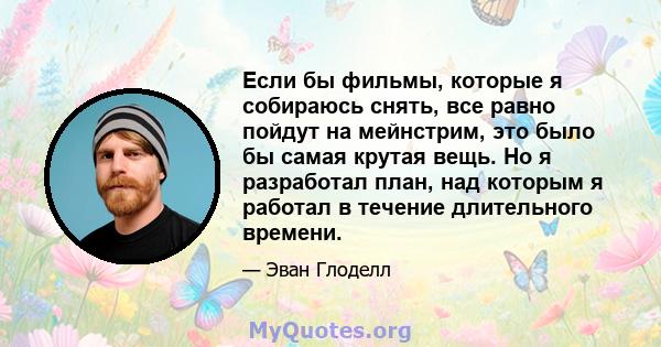 Если бы фильмы, которые я собираюсь снять, все равно пойдут на мейнстрим, это было бы самая крутая вещь. Но я разработал план, над которым я работал в течение длительного времени.