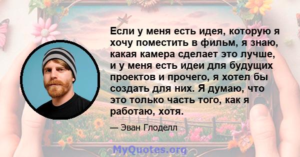 Если у меня есть идея, которую я хочу поместить в фильм, я знаю, какая камера сделает это лучше, и у меня есть идеи для будущих проектов и прочего, я хотел бы создать для них. Я думаю, что это только часть того, как я