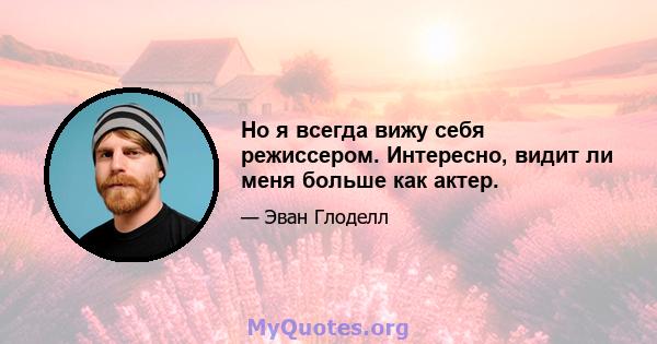 Но я всегда вижу себя режиссером. Интересно, видит ли меня больше как актер.