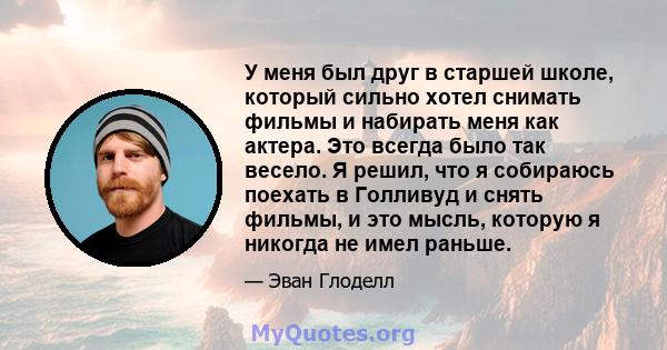 У меня был друг в старшей школе, который сильно хотел снимать фильмы и набирать меня как актера. Это всегда было так весело. Я решил, что я собираюсь поехать в Голливуд и снять фильмы, и это мысль, которую я никогда не