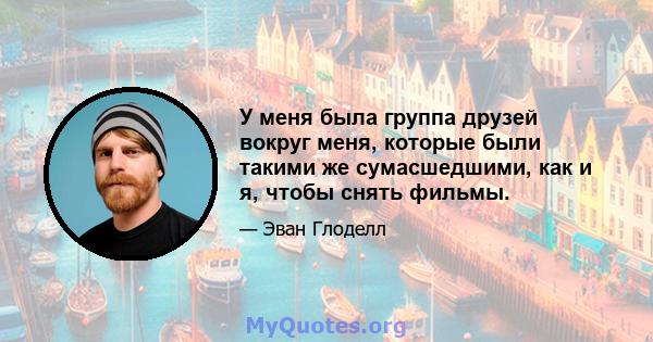 У меня была группа друзей вокруг меня, которые были такими же сумасшедшими, как и я, чтобы снять фильмы.