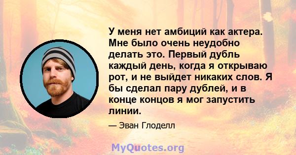 У меня нет амбиций как актера. Мне было очень неудобно делать это. Первый дубль каждый день, когда я открываю рот, и не выйдет никаких слов. Я бы сделал пару дублей, и в конце концов я мог запустить линии.