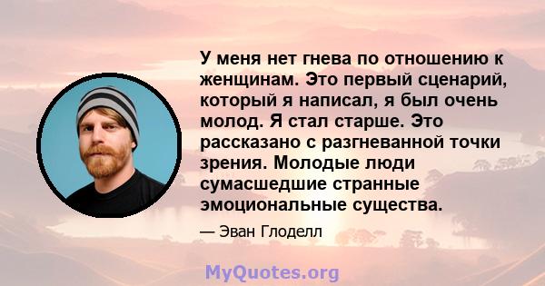 У меня нет гнева по отношению к женщинам. Это первый сценарий, который я написал, я был очень молод. Я стал старше. Это рассказано с разгневанной точки зрения. Молодые люди сумасшедшие странные эмоциональные существа.