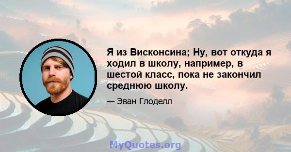 Я из Висконсина; Ну, вот откуда я ходил в школу, например, в шестой класс, пока не закончил среднюю школу.