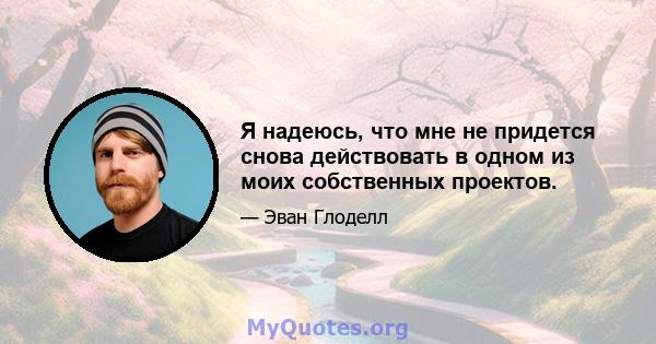 Я надеюсь, что мне не придется снова действовать в одном из моих собственных проектов.