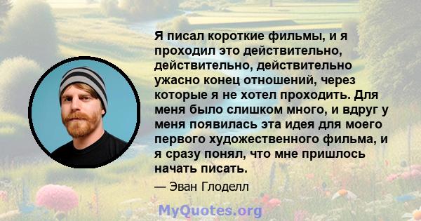 Я писал короткие фильмы, и я проходил это действительно, действительно, действительно ужасно конец отношений, через которые я не хотел проходить. Для меня было слишком много, и вдруг у меня появилась эта идея для моего