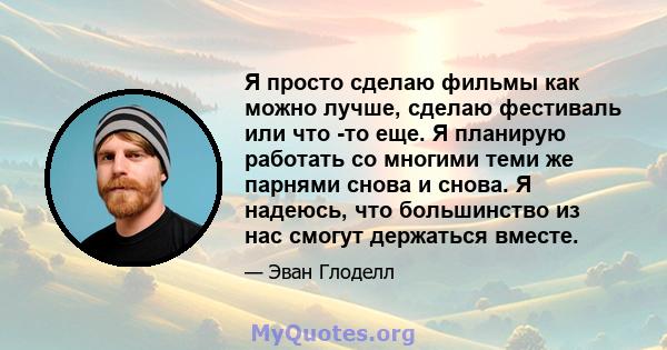 Я просто сделаю фильмы как можно лучше, сделаю фестиваль или что -то еще. Я планирую работать со многими теми же парнями снова и снова. Я надеюсь, что большинство из нас смогут держаться вместе.