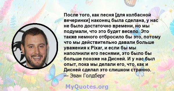 После того, как песня [для колбасной вечеринки] наконец была сделана, у нас не было достаточно времени, но мы подумали, что это будет весело. Это также немного отбросило бы это, потому что мы действительно давали больше 