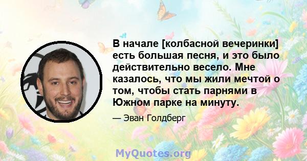 В начале [колбасной вечеринки] есть большая песня, и это было действительно весело. Мне казалось, что мы жили мечтой о том, чтобы стать парнями в Южном парке на минуту.