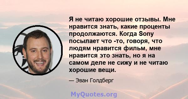 Я не читаю хорошие отзывы. Мне нравится знать, какие проценты продолжаются. Когда Sony посылает что -то, говоря, что людям нравится фильм, мне нравится это знать, но я на самом деле не сижу и не читаю хорошие вещи.