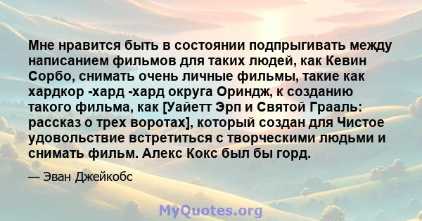 Мне нравится быть в состоянии подпрыгивать между написанием фильмов для таких людей, как Кевин Сорбо, снимать очень личные фильмы, такие как хардкор -хард -хард округа Ориндж, к созданию такого фильма, как [Уайетт Эрп и 