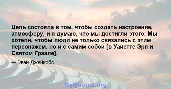 Цель состояла в том, чтобы создать настроение, атмосферу, и я думаю, что мы достигли этого. Мы хотели, чтобы люди не только связались с этим персонажем, но и с самим собой [в Уайетте Эрп и Святом Граале].