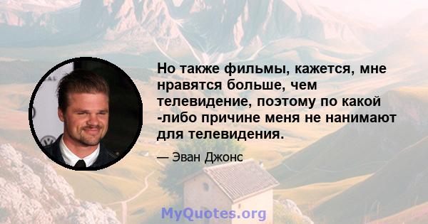 Но также фильмы, кажется, мне нравятся больше, чем телевидение, поэтому по какой -либо причине меня не нанимают для телевидения.