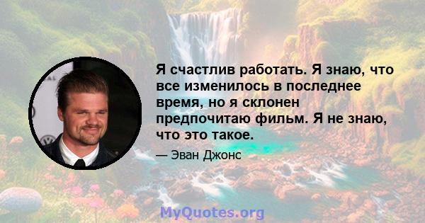 Я счастлив работать. Я знаю, что все изменилось в последнее время, но я склонен предпочитаю фильм. Я не знаю, что это такое.