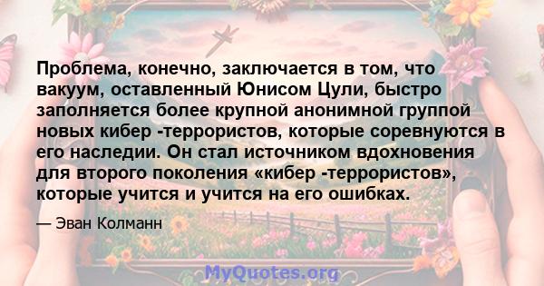 Проблема, конечно, заключается в том, что вакуум, оставленный Юнисом Цули, быстро заполняется более крупной анонимной группой новых кибер -террористов, которые соревнуются в его наследии. Он стал источником вдохновения