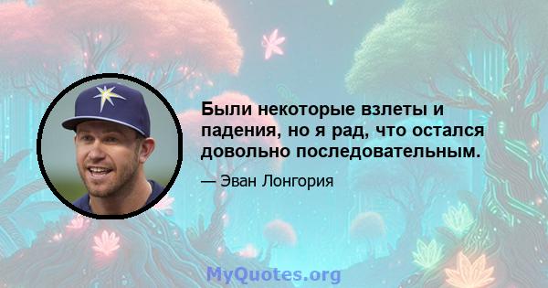 Были некоторые взлеты и падения, но я рад, что остался довольно последовательным.