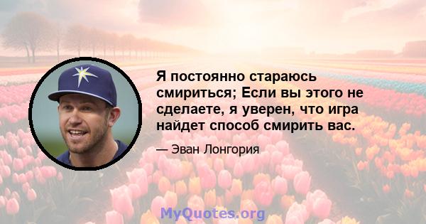 Я постоянно стараюсь смириться; Если вы этого не сделаете, я уверен, что игра найдет способ смирить вас.