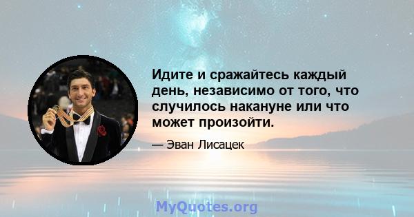 Идите и сражайтесь каждый день, независимо от того, что случилось накануне или что может произойти.