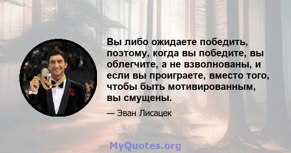 Вы либо ожидаете победить, поэтому, когда вы победите, вы облегчите, а не взволнованы, и если вы проиграете, вместо того, чтобы быть мотивированным, вы смущены.