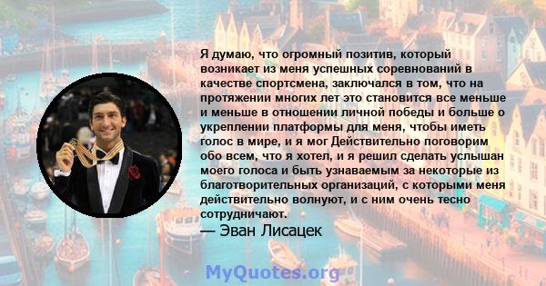 Я думаю, что огромный позитив, который возникает из меня успешных соревнований в качестве спортсмена, заключался в том, что на протяжении многих лет это становится все меньше и меньше в отношении личной победы и больше